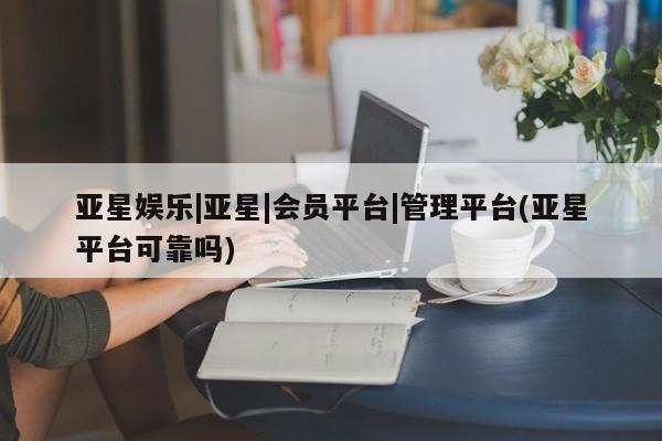 亚星会员开户 亚星网页亚星娱乐|亚星|会员平台|管理平台(亚星平台可靠吗)