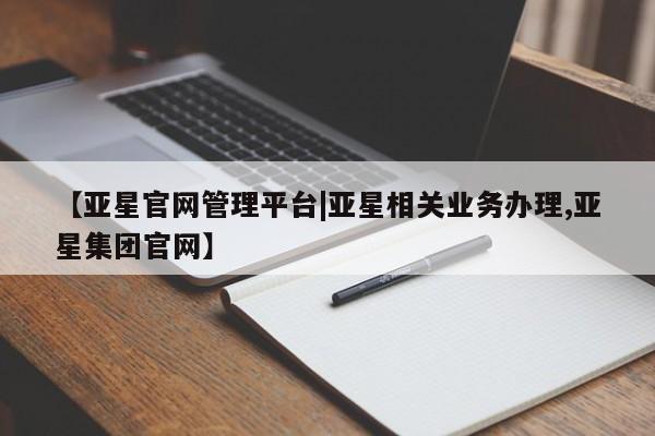 亚星会员开户 亚星网页【亚星官网管理平台|亚星相关业务办理,亚星集团官网】