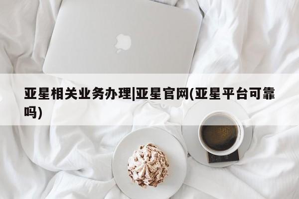 亚星会员开户 亚星网页亚星相关业务办理|亚星官网(亚星平台可靠吗)