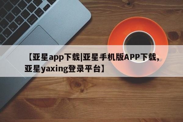 亚星会员开户 亚星网页【亚星app下载|亚星手机版APP下载,亚星yaxing登录平台】