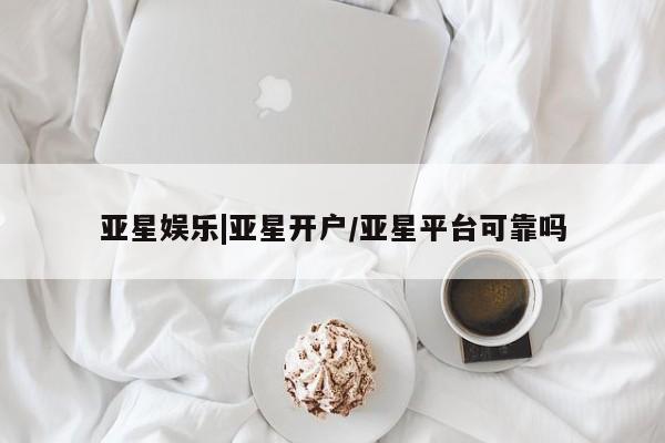亚星会员开户 亚星网页亚星娱乐|亚星开户/亚星平台可靠吗