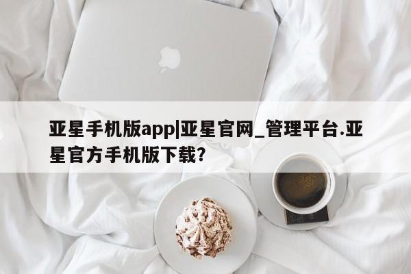 亚星会员开户 亚星网页亚星手机版app|亚星官网_管理平台.亚星官方手机版下载？
