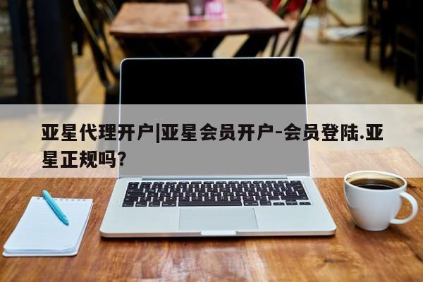 亚星会员开户 亚星网页亚星代理开户|亚星会员开户-会员登陆.亚星正规吗？