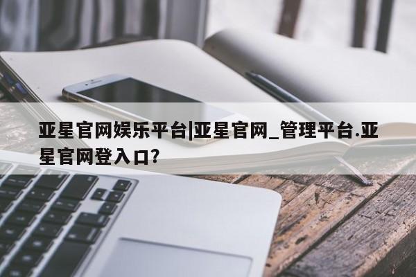 亚星会员开户 亚星网页亚星官网娱乐平台|亚星官网_管理平台.亚星官网登入口？