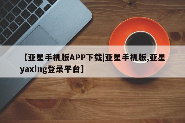 亚星会员开户 亚星网页【亚星手机版APP下载|亚星手机版,亚星yaxing登录平台】