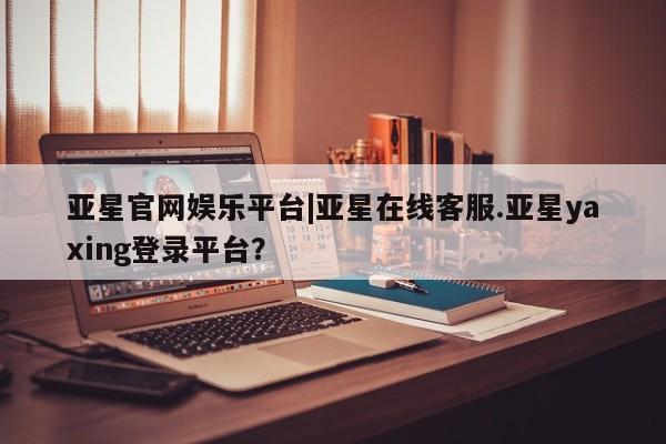 亚星会员开户 亚星网页亚星官网娱乐平台|亚星在线客服.亚星yaxing登录平台？