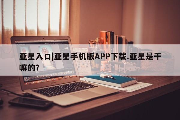 亚星会员开户 亚星网页亚星入口|亚星手机版APP下载.亚星是干嘛的？