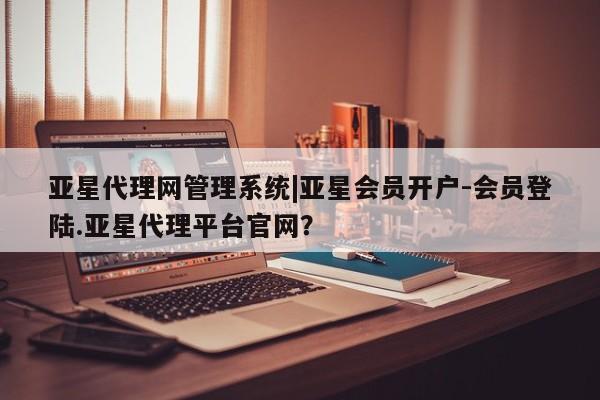 亚星会员开户 亚星网页亚星代理网管理系统|亚星会员开户-会员登陆.亚星代理平台官网？