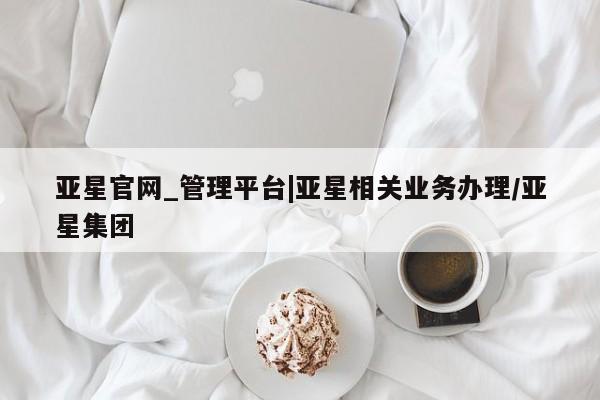 亚星会员开户 亚星网页亚星官网_管理平台|亚星相关业务办理/亚星集团