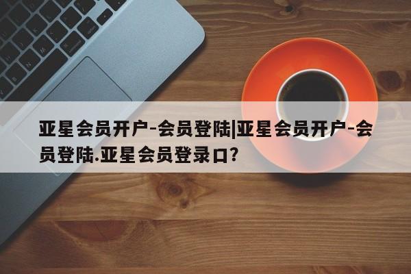 亚星会员开户 亚星网页亚星会员开户-会员登陆|亚星会员开户-会员登陆.亚星会员登录口？