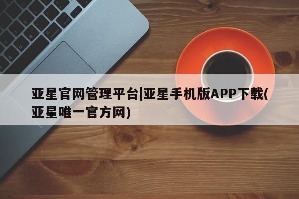 亚星会员开户 亚星网页亚星官网管理平台|亚星手机版APP下载(亚星唯一官方网)