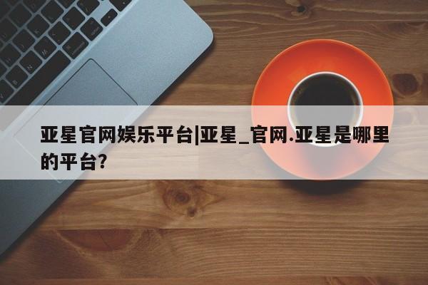 亚星会员开户 亚星网页亚星官网娱乐平台|亚星_官网.亚星是哪里的平台？
