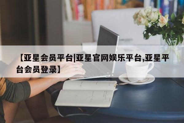 亚星会员开户 亚星网页【亚星会员平台|亚星官网娱乐平台,亚星平台会员登录】
