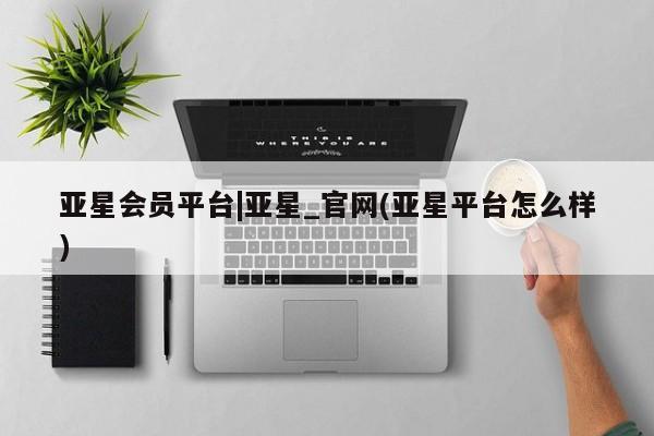 亚星会员开户 亚星网页亚星会员平台|亚星_官网(亚星平台怎么样)