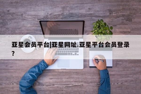 亚星会员开户 亚星网页亚星会员平台|亚星网址.亚星平台会员登录？