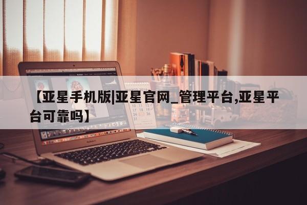 亚星会员开户 亚星网页【亚星手机版|亚星官网_管理平台,亚星平台可靠吗】