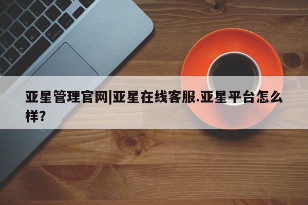 亚星会员开户 亚星网页亚星管理官网|亚星在线客服.亚星平台怎么样？