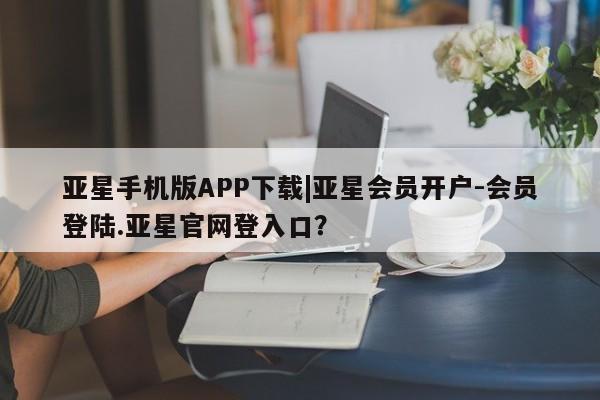 亚星会员开户 亚星网页亚星手机版APP下载|亚星会员开户-会员登陆.亚星官网登入口？