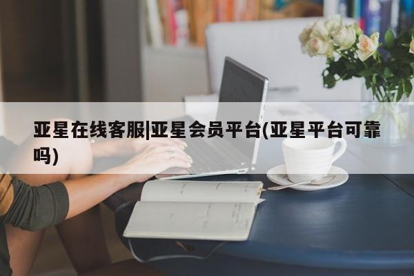 亚星会员开户 亚星网页亚星在线客服|亚星会员平台(亚星平台可靠吗)