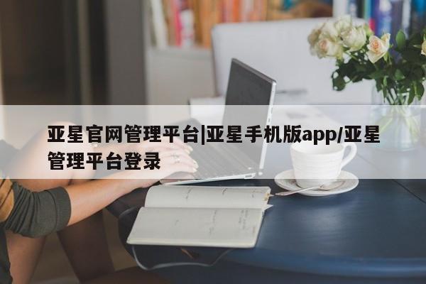 亚星会员开户 亚星网页亚星官网管理平台|亚星手机版app/亚星管理平台登录