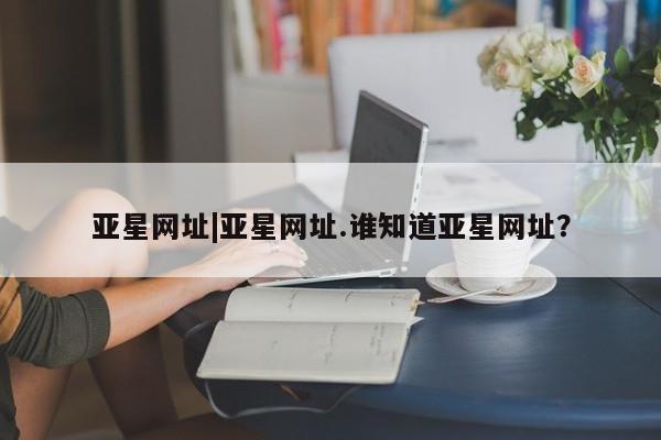亚星会员开户 亚星网页亚星网址|亚星网址.谁知道亚星网址？