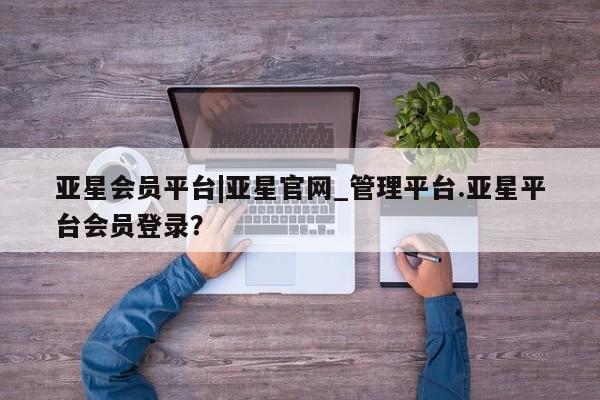 亚星会员开户 亚星网页亚星会员平台|亚星官网_管理平台.亚星平台会员登录？