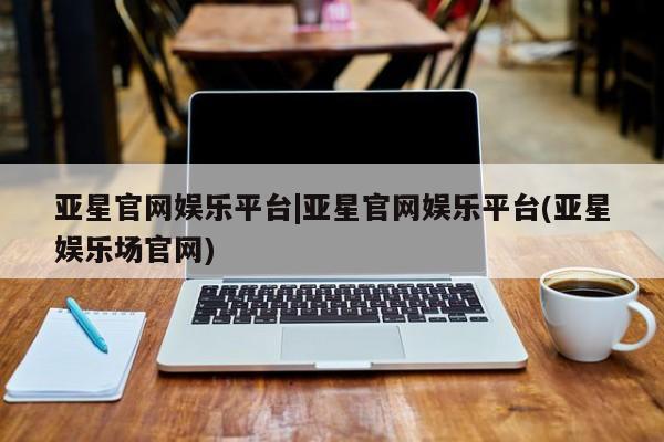亚星会员开户 亚星网页亚星官网娱乐平台|亚星官网娱乐平台(亚星娱乐场官网)