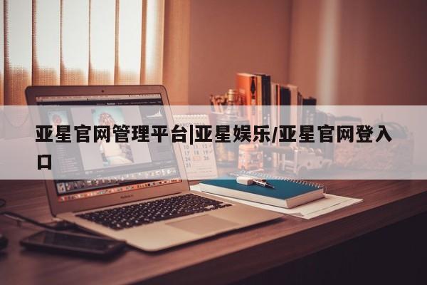 亚星会员开户 亚星网页亚星官网管理平台|亚星娱乐/亚星官网登入口