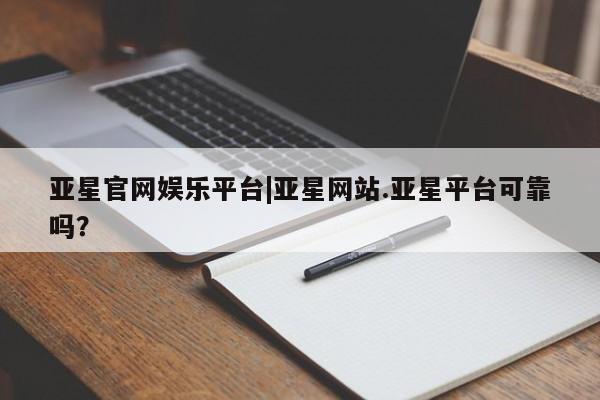 亚星会员开户 亚星网页亚星官网娱乐平台|亚星网站.亚星平台可靠吗？