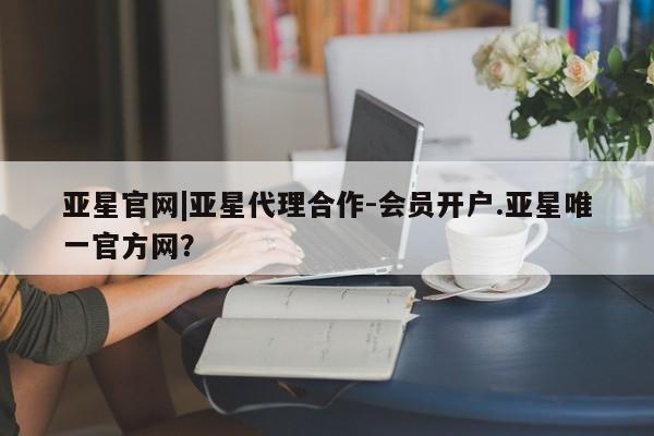 亚星会员开户 亚星网页亚星官网|亚星代理合作-会员开户.亚星唯一官方网？
