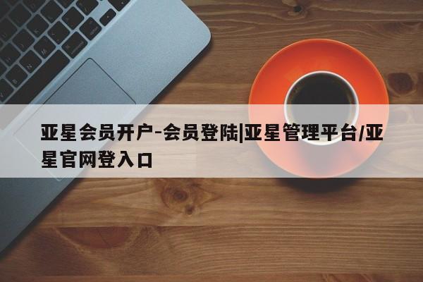 亚星会员开户 亚星网页亚星会员开户-会员登陆|亚星管理平台/亚星官网登入口