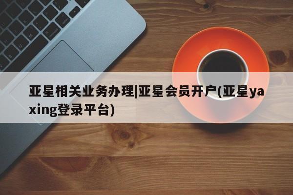 亚星会员开户 亚星网页亚星相关业务办理|亚星会员开户(亚星yaxing登录平台)