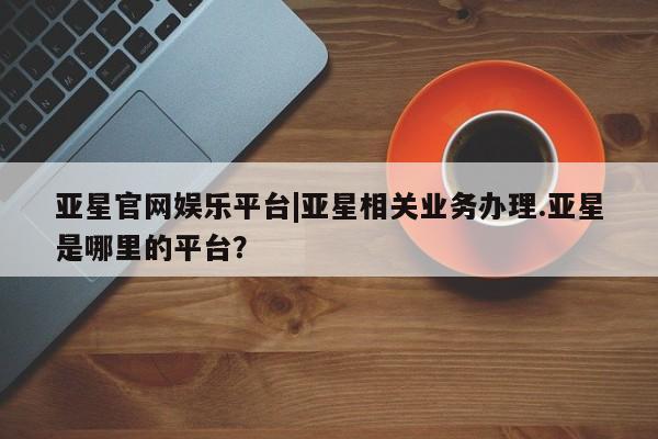 亚星会员开户 亚星网页亚星官网娱乐平台|亚星相关业务办理.亚星是哪里的平台？