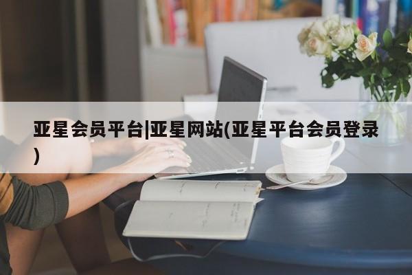 亚星会员开户 亚星网页亚星会员平台|亚星网站(亚星平台会员登录)