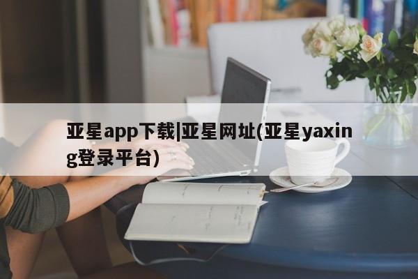 亚星会员开户 亚星网页亚星app下载|亚星网址(亚星yaxing登录平台)