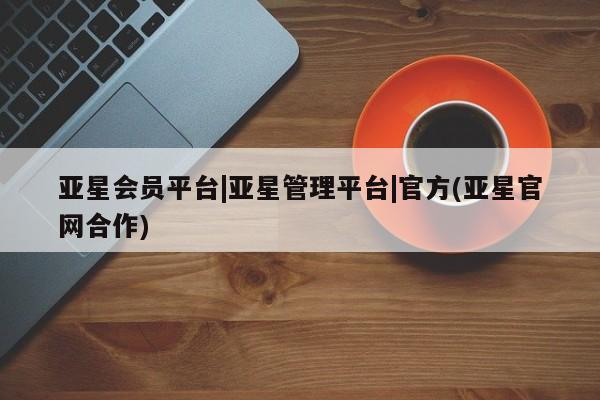 亚星会员开户 亚星网页亚星会员平台|亚星管理平台|官方(亚星官网合作)