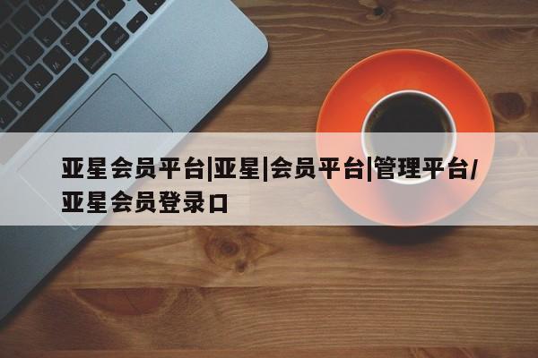 亚星会员开户 亚星网页亚星会员平台|亚星|会员平台|管理平台/亚星会员登录口