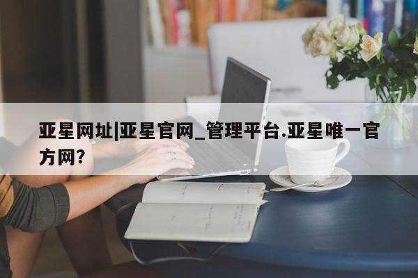 亚星会员开户 亚星网页亚星网址|亚星官网_管理平台.亚星唯一官方网？