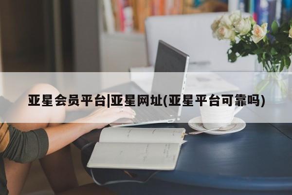 亚星会员开户 亚星网页亚星会员平台|亚星网址(亚星平台可靠吗)
