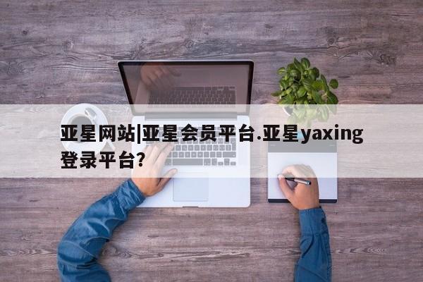 亚星会员开户 亚星网页亚星网站|亚星会员平台.亚星yaxing登录平台？