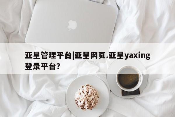 亚星会员开户 亚星网页亚星管理平台|亚星网页.亚星yaxing登录平台？