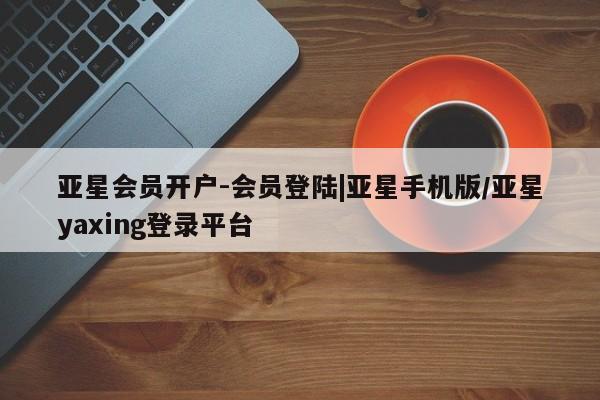 亚星会员开户 亚星网页亚星会员开户-会员登陆|亚星手机版/亚星yaxing登录平台