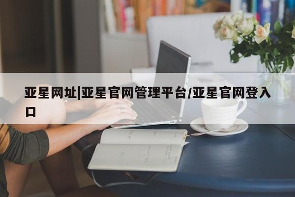 亚星会员开户 亚星网页亚星网址|亚星官网管理平台/亚星官网登入口