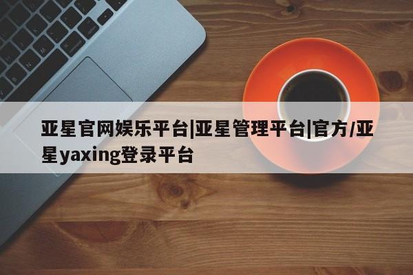 亚星会员开户 亚星网页亚星官网娱乐平台|亚星管理平台|官方/亚星yaxing登录平台
