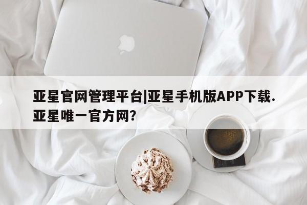 亚星会员开户 亚星网页亚星官网管理平台|亚星手机版APP下载.亚星唯一官方网？