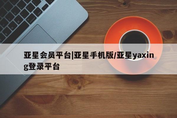 亚星会员开户 亚星网页亚星会员平台|亚星手机版/亚星yaxing登录平台